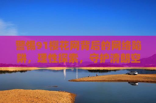 警惕91樱花网背后的网络陷阱,理性探索,守护清朗空间,警惕91樱花网背后的网络陷阱,理性守护清朗空间