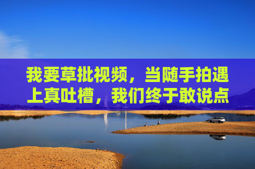 我要草批视频,当随手拍遇上真吐槽,我们终于敢说点没加工的大实话,当随手拍遇上真吐槽,草批视频的没加工大实话