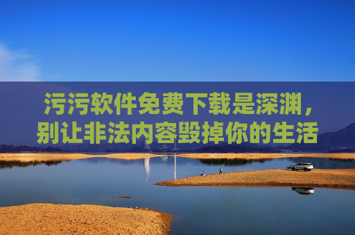 污污软件免费下载是深渊，别让非法内容毁掉你的生活和未来，污污软件免费下载，深渊之祸，莫让非法内容毁掉未来