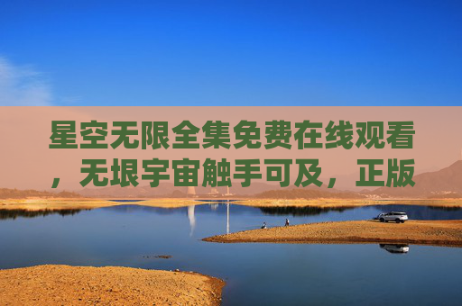 星空无限全集免费在线观看，无垠宇宙触手可及，正版高清畅享星际之旅，星空无限全集免费在线观看，正版高清畅享无垠宇宙之旅