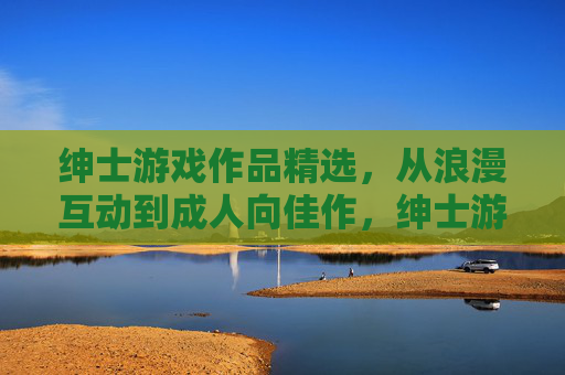 绅士游戏作品精选,从浪漫互动到成人向佳作,绅士游戏精选,从浪漫互动到成人向佳作