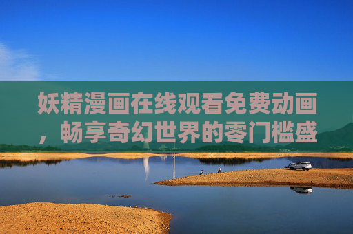 妖精漫画在线观看免费动画,畅享奇幻世界的零门槛盛宴,零门槛畅享妖精奇幻动画,免费在线漫画盛宴