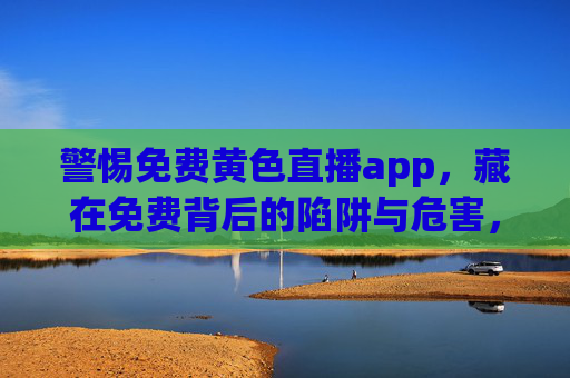 警惕免费黄色直播app,藏在免费背后的陷阱与危害,警惕!免费黄播APP背后的陷阱与危害