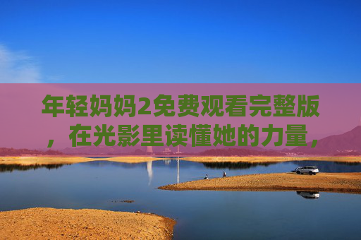 年轻妈妈2免费观看完整版,在光影里读懂她的力量,与成长温柔相拥,年轻妈妈的光影力量,与成长温柔相拥
