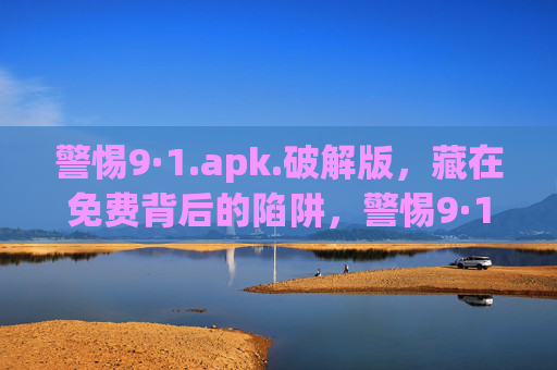 警惕9·1.apk.破解版,藏在免费背后的陷阱,警惕9·1.apk破解版,免费背后的陷阱