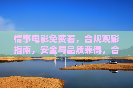 情事电影免费看,合规观影指南,安全与品质兼得,合规观影指南,免费看情事电影,安全品质兼得