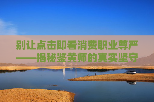 别让点击即看消费职业尊严——揭秘鉴黄师的真实坚守,别让点击即看消费鉴黄师的真实坚守