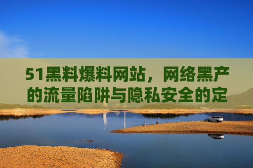 51黑料爆料网站,网络黑产的流量陷阱与隐私安全的定时炸弹,51黑料网站,网络黑产流量陷阱与隐私安全定时炸弹
