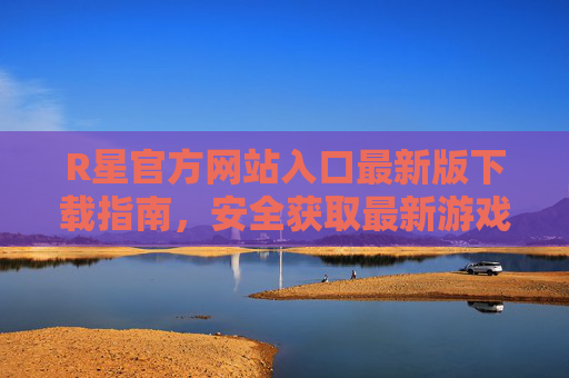R星官方网站入口最新版下载指南,安全获取最新游戏与工具,R星官网最新版下载指南,安全获取游戏与工具入口