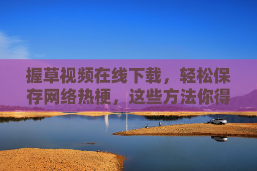 握草视频在线下载，轻松保存网络热梗，这些方法你得知道！握草视频下载，轻松保存网络热梗的方法