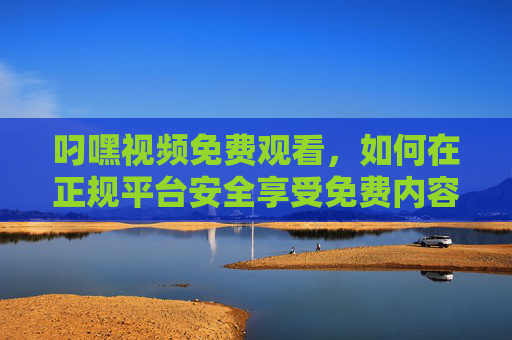 叼嘿视频免费观看，如何在正规平台安全享受免费内容？叼嘿视频免费观看，正规平台安全享受指南