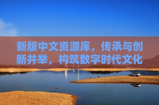 新版中文资源库,传承与创新并举,构筑数字时代文化新基石,新版中文资源库,传承创新并举,构筑数字时代文化新基石