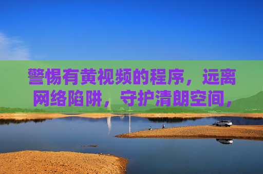 警惕有黄视频的程序,远离网络陷阱,守护清朗空间,警惕黄视频程序陷阱,守护网络清朗空间