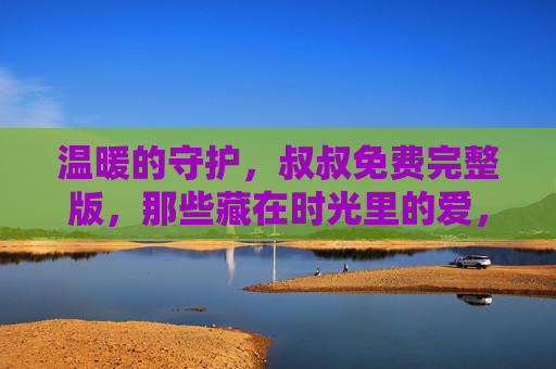 温暖的守护,叔叔免费完整版,那些藏在时光里的爱,叔叔的温暖守护,藏在时光里的爱