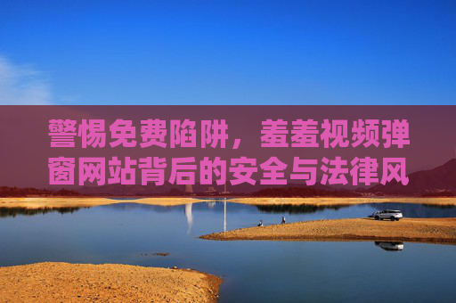 警惕免费陷阱,羞羞视频弹窗网站背后的安全与法律风险,警惕免费羞羞视频弹窗网站的安全与法律风险
