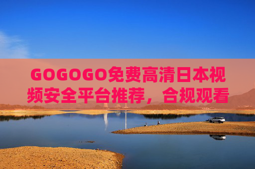 GOGOGO免费高清日本视频安全平台推荐，合规观看，远离风险，GOGOGO，免费高清日本视频安全合规平台