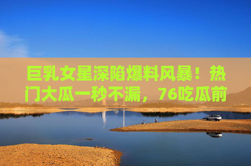 巨乳女星深陷爆料风暴！热门大瓜一秒不漏，76吃瓜前线直击，巨乳女星深陷爆料风暴！热门大瓜一秒不漏