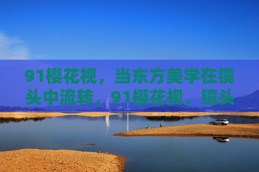 91樱花视，当东方美学在镜头中流转，91樱花视，镜头流转间的东方美学
