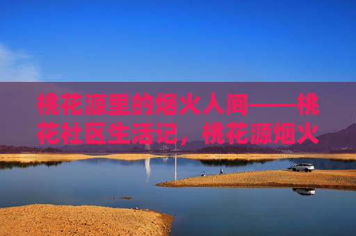 桃花源里的烟火人间——桃花社区生活记，桃花源烟火人间，社区生活记