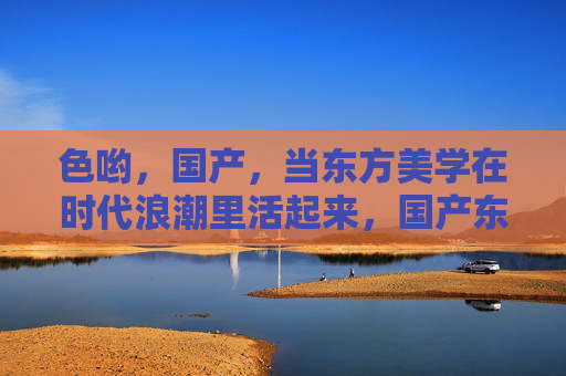 色哟,国产,当东方美学在时代浪潮里活起来,国产东方美学在时代浪潮里活起来