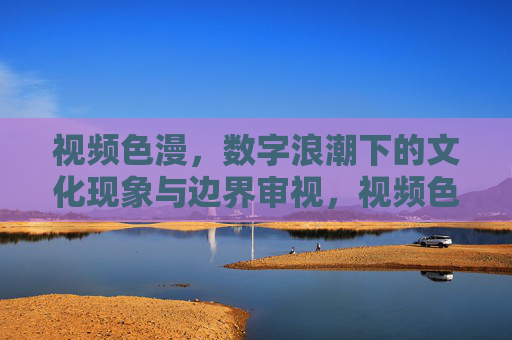 视频色漫,数字浪潮下的文化现象与边界审视,视频色漫,数字浪潮中的文化现象与边界之辨