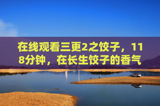 在线观看三更2之饺子,118分钟,在长生饺子的香气里窥见人性的深渊,三更2之饺子,饺子香气里的人性深渊