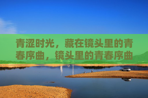 青涩时光,藏在镜头里的青春序曲,镜头里的青春序曲