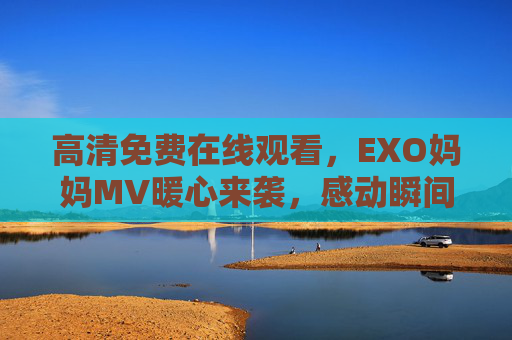 高清免费在线观看,EXO妈妈MV暖心来袭,感动瞬间全收录,EXO妈妈MV暖心来袭,感动瞬间全收录,高清免费在线观看