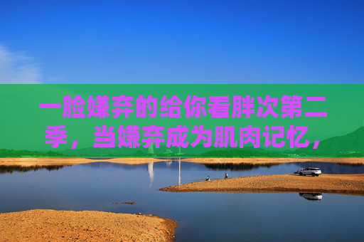 一脸嫌弃的给你看胖次第二季,当嫌弃成为肌肉记忆,胖次也要卷出新高度,嫌弃成肌肉记忆,胖次卷出新高度