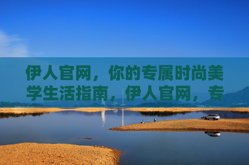 伊人官网,你的专属时尚美学生活指南,伊人官网,专属时尚美学生活指南