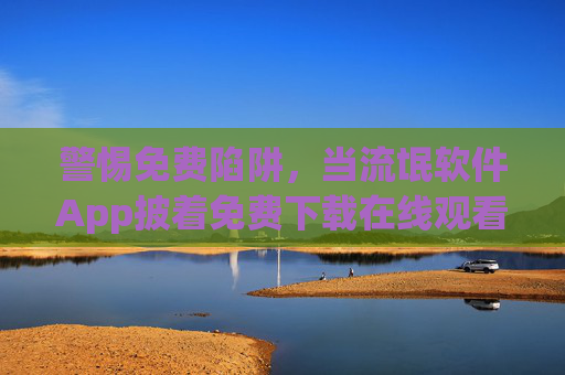 警惕免费陷阱，当流氓软件App披着免费下载在线观看的外衣，警惕免费陷阱，流氓软件App披着免费下载在线观看外衣
