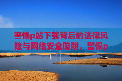 警惕p站下载背后的法律风险与网络安全陷阱，警惕p站下载背后的法律风险与网络安全陷阱