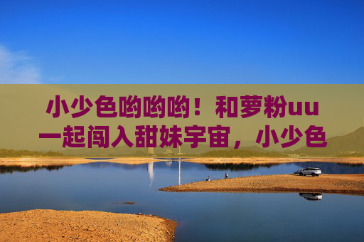 小少色哟哟哟!和萝粉uu一起闯入甜妹宇宙,小少色萝粉uu闯入甜妹宇宙