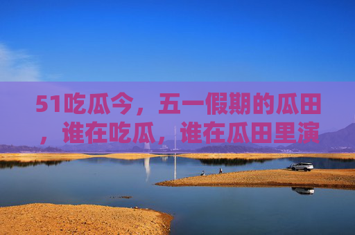 51吃瓜今,五一假期的瓜田,谁在吃瓜,谁在瓜田里演戏?五一假期瓜田上演,吃瓜与演戏