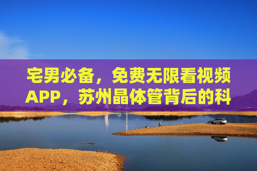 宅男必备，免费无限看视频APP，苏州晶体管背后的科技与生活新体验，苏州晶体管赋能宅男，免费无限视频APP，科技重塑生活新体验