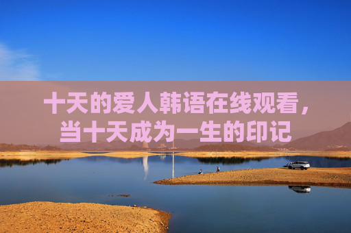 十天的爱人韩语在线观看，当十天成为一生的印记