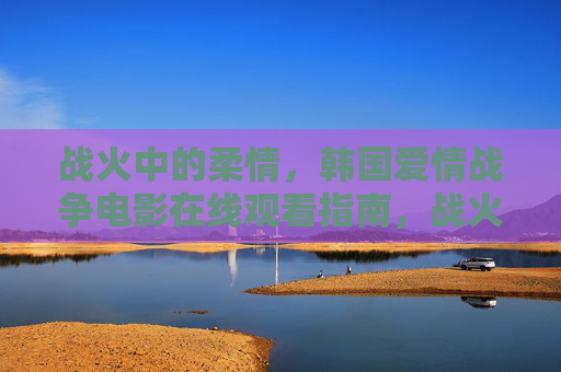 战火中的柔情,韩国爱情战争电影在线观看指南,战火柔情,韩国爱情战争电影在线观看指南