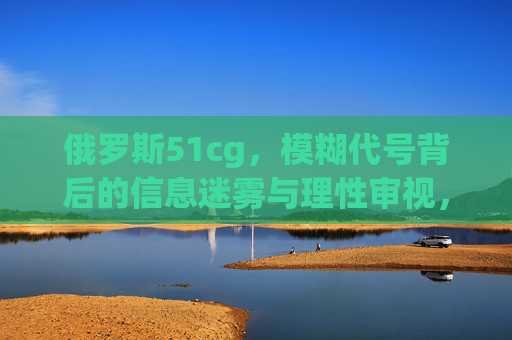 俄罗斯51cg,模糊代号背后的信息迷雾与理性审视,俄罗斯51cg,模糊代号的信息迷雾与理性审视