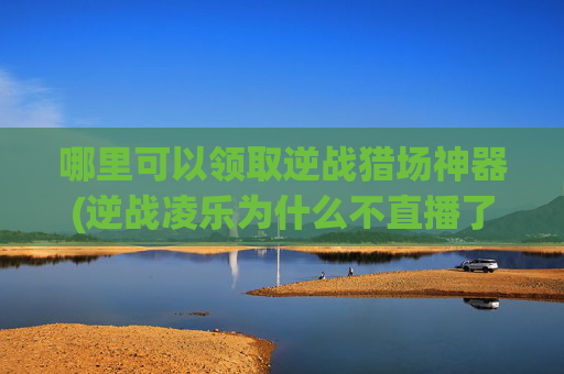 哪里可以领取逆战猎场神器(逆战凌乐为什么不直播了)