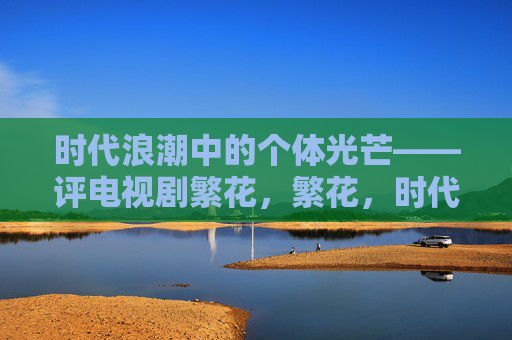 时代浪潮中的个体光芒——评电视剧繁花,繁花,时代浪潮中的个体光芒