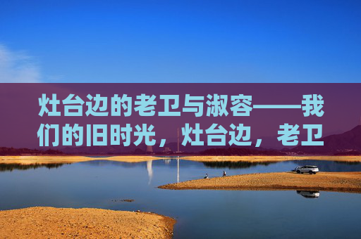 灶台边的老卫与淑容——我们的旧时光,灶台边,老卫与淑容的旧时光