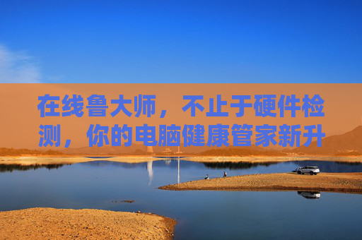 在线鲁大师,不止于硬件检测,你的电脑健康管家新升级,在线鲁大师新升级,不止硬件检测,你的电脑健康管家