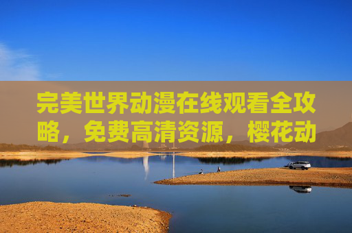 完美世界动漫在线观看全攻略，免费高清资源，樱花动漫带你畅享石昊成长之旅