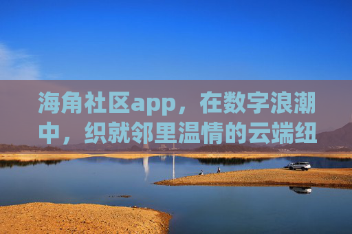 海角社区app，在数字浪潮中，织就邻里温情的云端纽带，海角社区app，数字浪潮中的邻里温情云端纽带
