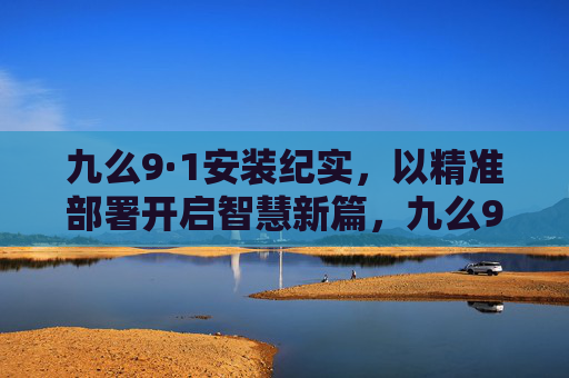九么9·1安装纪实,以精准部署开启智慧新篇,九么9·1安装纪实,精准部署启智慧新篇