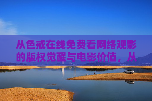从色戒在线免费看网络观影的版权觉醒与电影价值,从色戒在线免费看看网络观影的版权觉醒与电影价值
