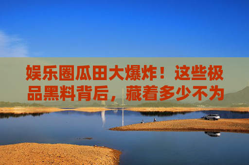 娱乐圈瓜田大爆炸!这些极品黑料背后,藏着多少不为人知的秘密?娱乐圈瓜田大爆炸,极品黑料背后的秘密