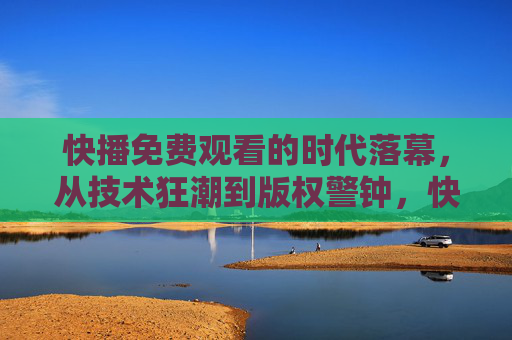 快播免费观看的时代落幕,从技术狂潮到版权警钟,快播免费观看时代落幕,技术狂潮敲响版权警钟