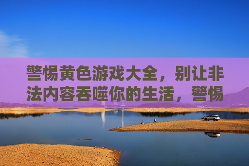 警惕黄色游戏大全,别让非法内容吞噬你的生活,警惕黄色游戏大全,非法内容吞噬生活