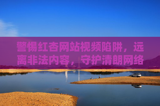 警惕红杏网站视频陷阱，远离非法内容，守护清朗网络空间